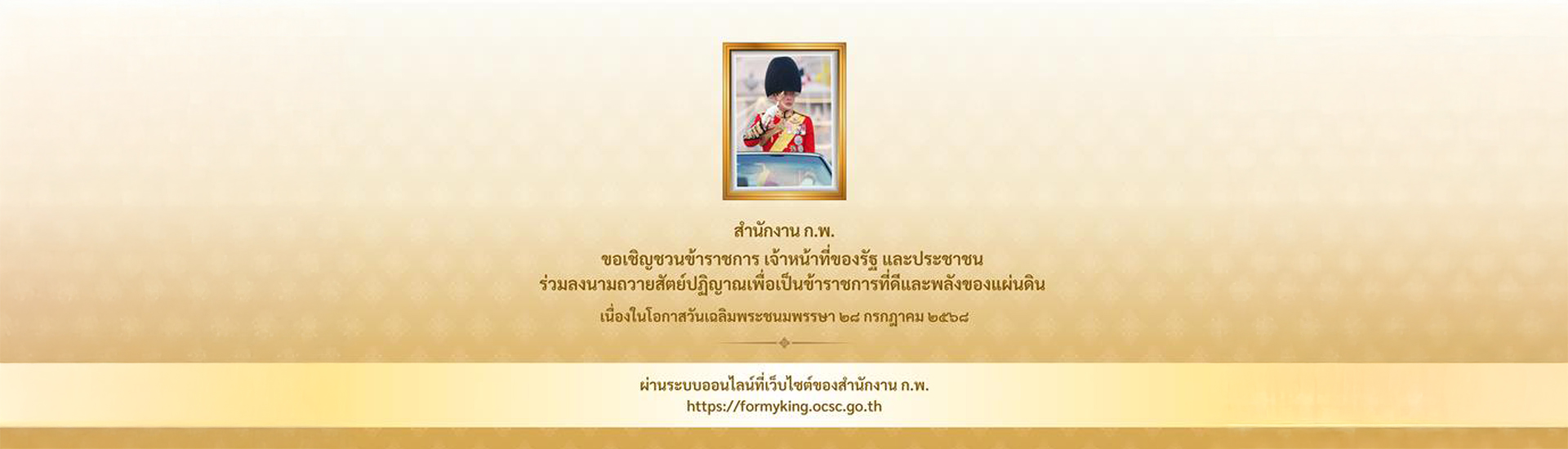 สำนักงาน ก.พ. ขอเชิญชวนข้าราชการ เจ้าหน้าที่ของรัฐ และประชาชน ร่วมลงนามถวายสัตย์ปฏิญาณเพื่อเป็นข้าราชการที่ดีและพลังของแผ่นดิน เนื่องในโอกาสวันเฉลิมพระชนมพรรษา ๒๘ กรกฎาคม ๒๕๖๘ ผ่านระบบออนไลน์ที่เว็บไซต์ของสำนักงาน ก.พ. https://formyking.ocsc.go.th