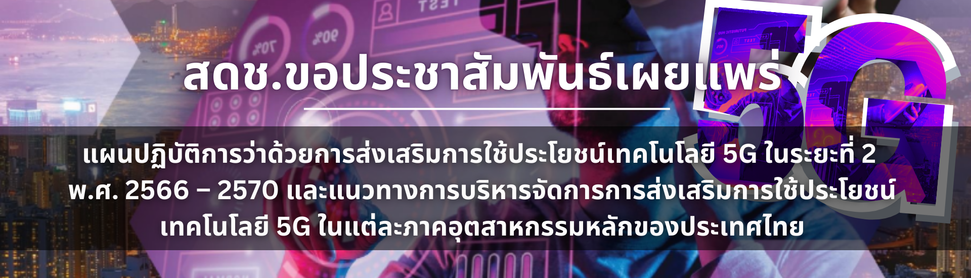 สดช.ขอประชาสัมพันธ์เผยแพร่ แผนปฏิบัติการว่าด้วยการส่งเสริมการใช้ประโยชน์เทคโนโลยี 5G ในระยะที่ 2 พ.ศ. 2566 - 2570 และแนวทางการบริหารจัดการการส่งเสริมการใช้ประโยชน์ เทคโนโลยี 5G ในแต่ละภาคอุตสาหกรรมหลักของประเทศไทย